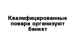 Квалифицированные повара организуют банкет